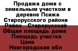 Продажа дома с земельным участком в деревне Псижа Старорусского района › Район ­ Старорусский › Общая площадь дома ­ 72 › Площадь участка ­ 35 › Цена ­ 700 000 - Новгородская обл., Старорусский р-н, Псижа д. Недвижимость » Дома, коттеджи, дачи продажа   . Новгородская обл.